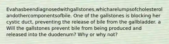 Evahasbeendiagnosedwithgallstones,whicharelumpsofcholesterolandothercomponentsofbile. One of the gallstones is blocking her cystic duct, preventing the release of bile from the gallbladder. a Will the gallstones prevent bile from being produced and released into the duodenum? Why or why not?