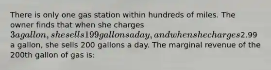 There is only one gas station within hundreds of miles. The owner finds that when she charges 3 a gallon, she sells 199 gallons a day, and when she charges2.99 a gallon, she sells 200 gallons a day. The marginal revenue of the 200th gallon of gas is: