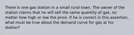 There is one gas station in a small rural town. The owner of the station claims that he will sell the same quantity of gas, no matter how high or low the price. If he is correct in this assertion, what must be true about the demand curve for gas at his station?