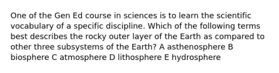 One of the Gen Ed course in sciences is to learn the scientific vocabulary of a specific discipline. Which of the following terms best describes the rocky outer layer of the Earth as compared to other three subsystems of the Earth? A asthenosphere B biosphere C atmosphere D lithosphere E hydrosphere