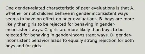 One gender-related characteristic of peer evaluations is that A. whether or not children behave in gender-inconsistent ways seems to have no effect on peer evaluations. B. boys are more likely than girls to be rejected for behaving in gender-inconsistent ways. C. girls are more likely than boys to be rejected for behaving in gender-inconsistent ways. D. gender-inconsistent behavior leads to equally strong rejection for both boys and for girls.