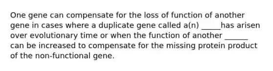 One gene can compensate for the loss of function of another gene in cases where a duplicate gene called a(n) _____has arisen over evolutionary time or when the function of another ______ can be increased to compensate for the missing protein product of the non-functional gene.