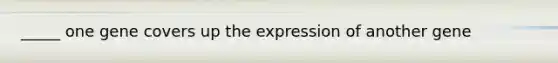 _____ one gene covers up the expression of another gene