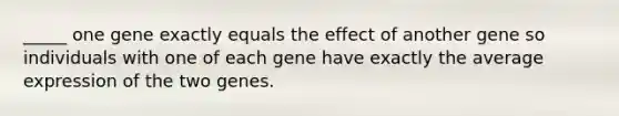 _____ one gene exactly equals the effect of another gene so individuals with one of each gene have exactly the average expression of the two genes.