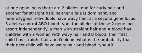 at one gene locus there are 2 alleles: one for curly hair and another for straight hair. neither allele is dominant, and heterozygous individuals have wavy hair. at a second gene locus, 3 alleles control ABO blood type. the alleles at these 2 gene loci assort independently. a man with straight hair and A blood has children with a woman with wavy hair and B blood. their first child has straight hair and O blood. what is the probability that their next child will have wavy hair and blood type AB