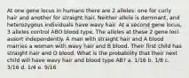 At one gene locus in humans there are 2 alleles: one for curly hair and another for straight hair. Neither allele is dominant, and heterozygous individuals have wavy hair. At a second gene locus, 3 alleles control ABO blood type. The alleles at these 2 gene loci assort independently. A man with straight hair and A blood marries a woman with wavy hair and B blood. Their first child has straight hair and O blood. What is the probability that their next child will have wavy hair and blood type AB? a. 1/16 b. 1/8 c. 3/16 d. 1/4 e. 9/16