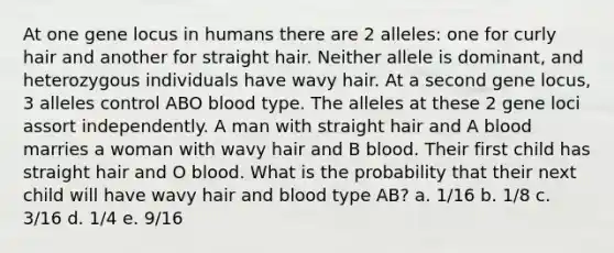 At one gene locus in humans there are 2 alleles: one for curly hair and another for straight hair. Neither allele is dominant, and heterozygous individuals have wavy hair. At a second gene locus, 3 alleles control ABO blood type. The alleles at these 2 gene loci assort independently. A man with straight hair and A blood marries a woman with wavy hair and B blood. Their first child has straight hair and O blood. What is the probability that their next child will have wavy hair and blood type AB? a. 1/16 b. 1/8 c. 3/16 d. 1/4 e. 9/16