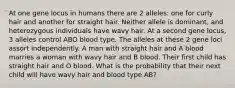 At one gene locus in humans there are 2 alleles: one for curly hair and another for straight hair. Neither allele is dominant, and heterozygous individuals have wavy hair. At a second gene locus, 3 alleles control ABO blood type. The alleles at these 2 gene loci assort independently. A man with straight hair and A blood marries a woman with wavy hair and B blood. Their first child has straight hair and O blood. What is the probability that their next child will have wavy hair and blood type AB?