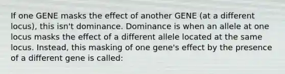 If one GENE masks the effect of another GENE (at a different locus), this isn't dominance. Dominance is when an allele at one locus masks the effect of a different allele located at the same locus. Instead, this masking of one gene's effect by the presence of a different gene is called: