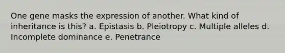 One gene masks the expression of another. What kind of inheritance is this? a. Epistasis b. Pleiotropy c. Multiple alleles d. Incomplete dominance e. Penetrance