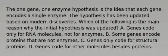 The one gene, one enzyme hypothesis is the idea that each gene encodes a single enzyme. The hypothesis has been updated based on modern discoveries. Which of the following is the main reason why the initial hypothesis was updated? A. Genes code only for RNA molecules, not for enzymes. B. Some genes encode proteins that are not enzymes. C. Genes only code for structural proteins. D. Genes code for other molecules besides proteins.