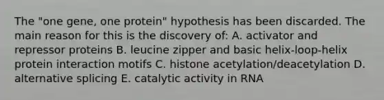 The "one gene, one protein" hypothesis has been discarded. The main reason for this is the discovery of: A. activator and repressor proteins B. leucine zipper and basic helix-loop-helix protein interaction motifs C. histone acetylation/deacetylation D. alternative splicing E. catalytic activity in RNA