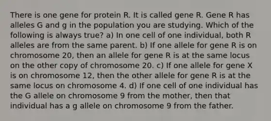 There is one gene for protein R. It is called gene R. Gene R has alleles G and g in the population you are studying. Which of the following is always true? a) In one cell of one individual, both R alleles are from the same parent. b) If one allele for gene R is on chromosome 20, then an allele for gene R is at the same locus on the other copy of chromosome 20. c) If one allele for gene X is on chromosome 12, then the other allele for gene R is at the same locus on chromosome 4. d) If one cell of one individual has the G allele on chromosome 9 from the mother, then that individual has a g allele on chromosome 9 from the father.