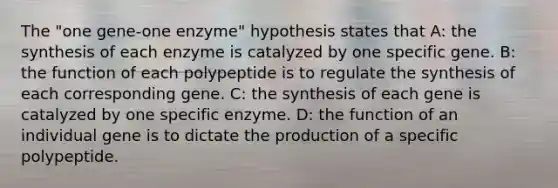 The "one gene-one enzyme" hypothesis states that A: the synthesis of each enzyme is catalyzed by one specific gene. B: the function of each polypeptide is to regulate the synthesis of each corresponding gene. C: the synthesis of each gene is catalyzed by one specific enzyme. D: the function of an individual gene is to dictate the production of a specific polypeptide.