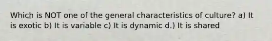 Which is NOT one of the general characteristics of culture? a) It is exotic b) It is variable c) It is dynamic d.) It is shared