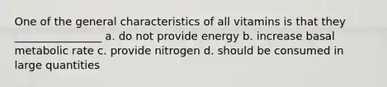 One of the general characteristics of all vitamins is that they ________________ a. do not provide energy b. increase basal metabolic rate c. provide nitrogen d. should be consumed in large quantities