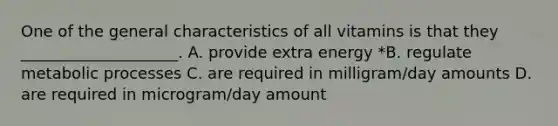 One of the general characteristics of all vitamins is that they ____________________. A. provide extra energy *B. regulate metabolic processes C. are required in milligram/day amounts D. are required in microgram/day amount