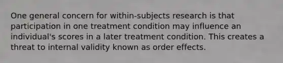 One general concern for within-subjects research is that participation in one treatment condition may influence an individual's scores in a later treatment condition. This creates a threat to internal validity known as order effects.