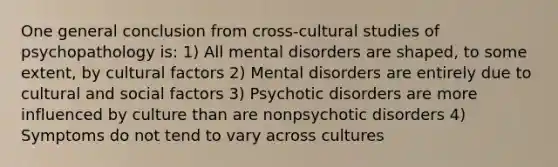 One general conclusion from cross-cultural studies of psychopathology is: 1) All mental disorders are shaped, to some extent, by cultural factors 2) Mental disorders are entirely due to cultural and social factors 3) Psychotic disorders are more influenced by culture than are nonpsychotic disorders 4) Symptoms do not tend to vary across cultures