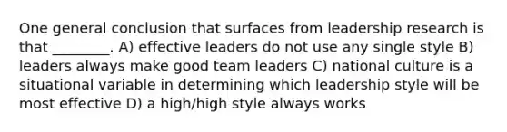 One general conclusion that surfaces from leadership research is that ________. A) effective leaders do not use any single style B) leaders always make good team leaders C) national culture is a situational variable in determining which leadership style will be most effective D) a high/high style always works