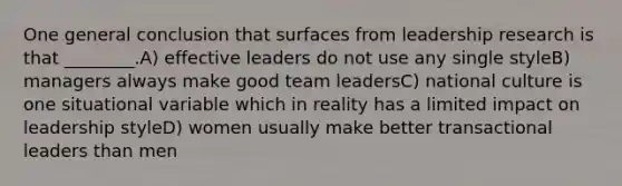 One general conclusion that surfaces from leadership research is that ________.A) effective leaders do not use any single styleB) managers always make good team leadersC) national culture is one situational variable which in reality has a limited impact on leadership styleD) women usually make better transactional leaders than men