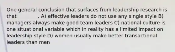 One general conclusion that surfaces from leadership research is that ________. A) effective leaders do not use any single style B) managers always make good team leaders C) national culture is one situational variable which in reality has a limited impact on leadership style D) women usually make better transactional leaders than men