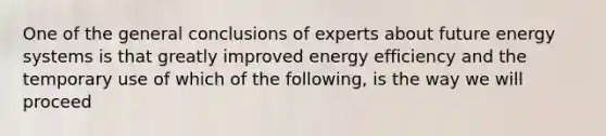 One of the general conclusions of experts about future energy systems is that greatly improved energy efficiency and the temporary use of which of the following, is the way we will proceed