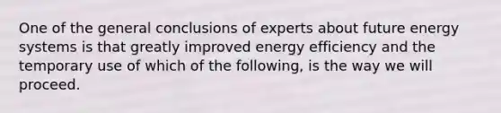 One of the general conclusions of experts about future energy systems is that greatly improved energy efficiency and the temporary use of which of the following, is the way we will proceed.