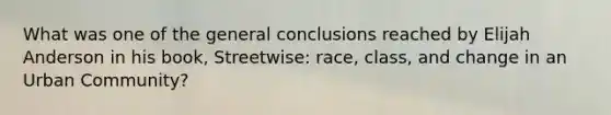 What was one of the general conclusions reached by Elijah Anderson in his book, Streetwise: race, class, and change in an Urban Community?