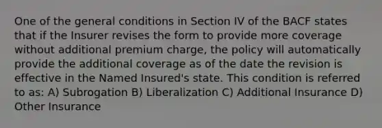 One of the general conditions in Section IV of the BACF states that if the Insurer revises the form to provide more coverage without additional premium charge, the policy will automatically provide the additional coverage as of the date the revision is effective in the Named Insured's state. This condition is referred to as: A) Subrogation B) Liberalization C) Additional Insurance D) Other Insurance