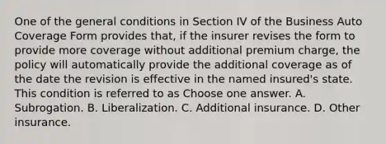 One of the general conditions in Section IV of the Business Auto Coverage Form provides that, if the insurer revises the form to provide more coverage without additional premium charge, the policy will automatically provide the additional coverage as of the date the revision is effective in the named insured's state. This condition is referred to as Choose one answer. A. Subrogation. B. Liberalization. C. Additional insurance. D. Other insurance.