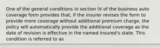 One of the general conditions in section IV of the business auto coverage form provides that, if the insurer revises the form to provide more coverage without additional premium charge, the policy will automatically provide the additional coverage as the date of revision is effective in the named insured's state. This condition is referred to as