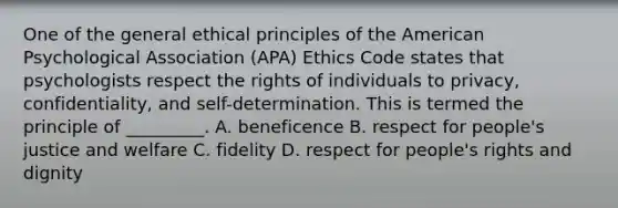 One of the general ethical principles of the American Psychological Association (APA) Ethics Code states that psychologists respect the rights of individuals to privacy, confidentiality, and self-determination. This is termed the principle of _________. A. beneficence B. respect for people's justice and welfare C. fidelity D. respect for people's rights and dignity