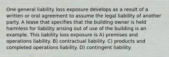 One general liability loss exposure develops as a result of a written or oral agreement to assume the legal liability of another party. A lease that specifies that the building owner is held harmless for liability arising out of use of the building is an example. This liability loss exposure is A) premises and operations liability. B) contractual liability. C) products and completed operations liability. D) contingent liability.