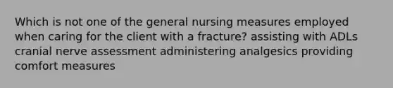 Which is not one of the general nursing measures employed when caring for the client with a fracture? assisting with ADLs cranial nerve assessment administering analgesics providing comfort measures