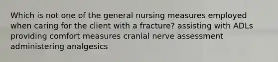 Which is not one of the general nursing measures employed when caring for the client with a fracture? assisting with ADLs providing comfort measures cranial nerve assessment administering analgesics