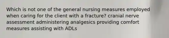 Which is not one of the general nursing measures employed when caring for the client with a fracture? cranial nerve assessment administering analgesics providing comfort measures assisting with ADLs