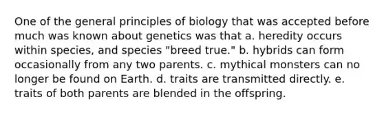 One of the general principles of biology that was accepted before much was known about genetics was that a. heredity occurs within species, and species "breed true." b. hybrids can form occasionally from any two parents. c. mythical monsters can no longer be found on Earth. d. traits are transmitted directly. e. traits of both parents are blended in the offspring.