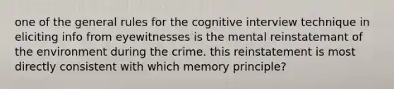 one of the general rules for the cognitive interview technique in eliciting info from eyewitnesses is the mental reinstatemant of the environment during the crime. this reinstatement is most directly consistent with which memory principle?