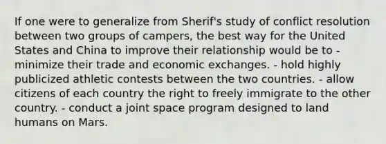 If one were to generalize from Sherif's study of conflict resolution between two groups of campers, the best way for the United States and China to improve their relationship would be to - minimize their trade and economic exchanges. - hold highly publicized athletic contests between the two countries. - allow citizens of each country the right to freely immigrate to the other country. - conduct a joint space program designed to land humans on Mars.