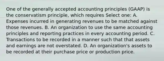 One of the <a href='https://www.questionai.com/knowledge/kwjD9YtMH2-generally-accepted-accounting-principles' class='anchor-knowledge'>generally accepted accounting principles</a> (GAAP) is the conservatism principle, which requires Select one: A. Expenses incurred in generating revenues to be matched against those revenues. B. An organization to use the same accounting principles and reporting practices in every accounting period. C. Transactions to be recorded in a manner such that that assets and earnings are not overstated. D. An organization's assets to be recorded at their purchase price or production price.