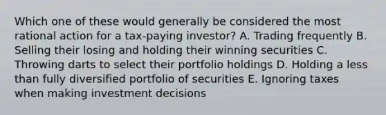 Which one of these would generally be considered the most rational action for a tax-paying investor? A. Trading frequently B. Selling their losing and holding their winning securities C. Throwing darts to select their portfolio holdings D. Holding a <a href='https://www.questionai.com/knowledge/k7BtlYpAMX-less-than' class='anchor-knowledge'>less than</a> fully diversified portfolio of securities E. Ignoring taxes when making investment decisions