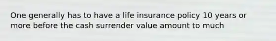 One generally has to have a life insurance policy 10 years or more before the cash surrender value amount to much