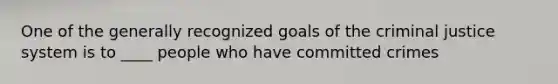 One of the generally recognized goals of the criminal justice system is to ____ people who have committed crimes