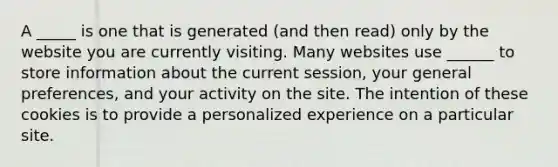 A _____ is one that is generated (and then read) only by the website you are currently visiting. Many websites use ______ to store information about the current session, your general preferences, and your activity on the site. The intention of these cookies is to provide a personalized experience on a particular site.