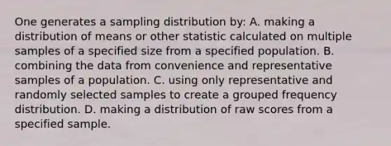 One generates a sampling distribution by: A. making a distribution of means or other statistic calculated on multiple samples of a specified size from a specified population. B. combining the data from convenience and representative samples of a population. C. using only representative and randomly selected samples to create a grouped frequency distribution. D. making a distribution of raw scores from a specified sample.