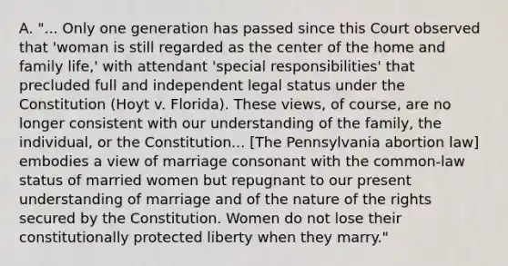 A. "... Only one generation has passed since this Court observed that 'woman is still regarded as the center of the home and family life,' with attendant 'special responsibilities' that precluded full and independent legal status under the Constitution (Hoyt v. Florida). These views, of course, are no longer consistent with our understanding of the family, the individual, or the Constitution... [The Pennsylvania abortion law] embodies a view of marriage consonant with the common-law status of married women but repugnant to our present understanding of marriage and of the nature of the rights secured by the Constitution. Women do not lose their constitutionally protected liberty when they marry."