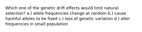 Which one of the genetic drift effects would limit natural selection? a.) allele frequencies change at random b.) cause harmful alleles to be fixed c.) loss of genetic variation d.) alter frequencies in small population