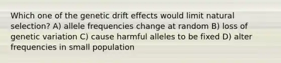 Which one of the genetic drift effects would limit natural selection? A) allele frequencies change at random B) loss of genetic variation C) cause harmful alleles to be fixed D) alter frequencies in small population