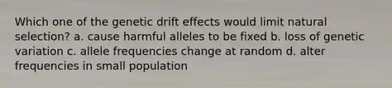 Which one of the genetic drift effects would limit natural selection? a. cause harmful alleles to be fixed b. loss of genetic variation c. allele frequencies change at random d. alter frequencies in small population